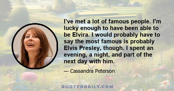 I've met a lot of famous people. I'm lucky enough to have been able to be Elvira. I would probably have to say the most famous is probably Elvis Presley, though. I spent an evening, a night, and part of the next day