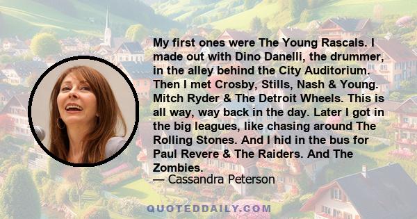 My first ones were The Young Rascals. I made out with Dino Danelli, the drummer, in the alley behind the City Auditorium. Then I met Crosby, Stills, Nash & Young. Mitch Ryder & The Detroit Wheels. This is all way, way