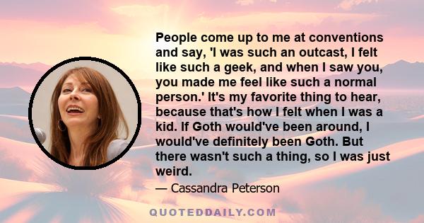 People come up to me at conventions and say, 'I was such an outcast, I felt like such a geek, and when I saw you, you made me feel like such a normal person.' It's my favorite thing to hear, because that's how I felt