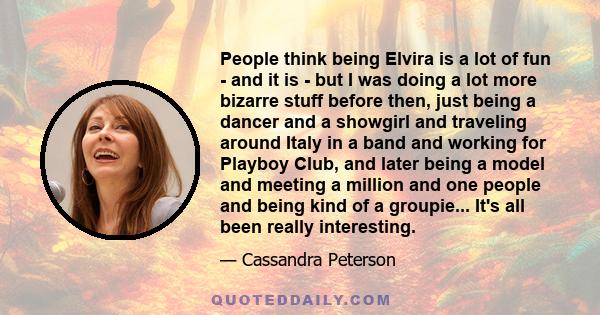 People think being Elvira is a lot of fun - and it is - but I was doing a lot more bizarre stuff before then, just being a dancer and a showgirl and traveling around Italy in a band and working for Playboy Club, and