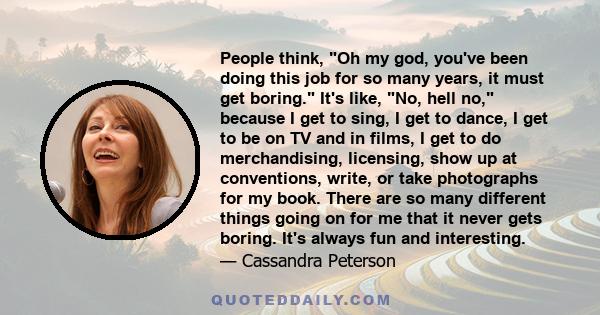 People think, Oh my god, you've been doing this job for so many years, it must get boring. It's like, No, hell no, because I get to sing, I get to dance, I get to be on TV and in films, I get to do merchandising,