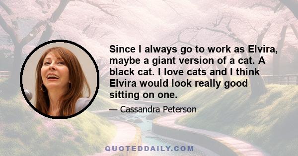 Since I always go to work as Elvira, maybe a giant version of a cat. A black cat. I love cats and I think Elvira would look really good sitting on one.