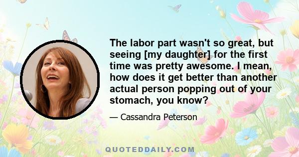 The labor part wasn't so great, but seeing [my daughter] for the first time was pretty awesome. I mean, how does it get better than another actual person popping out of your stomach, you know?