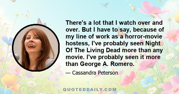There's a lot that I watch over and over. But I have to say, because of my line of work as a horror-movie hostess, I've probably seen Night Of The Living Dead more than any movie. I've probably seen it more than George