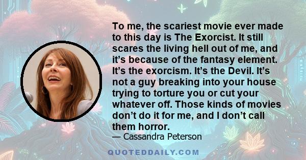 To me, the scariest movie ever made to this day is The Exorcist. It still scares the living hell out of me, and it’s because of the fantasy element. It’s the exorcism. It’s the Devil. It’s not a guy breaking into your