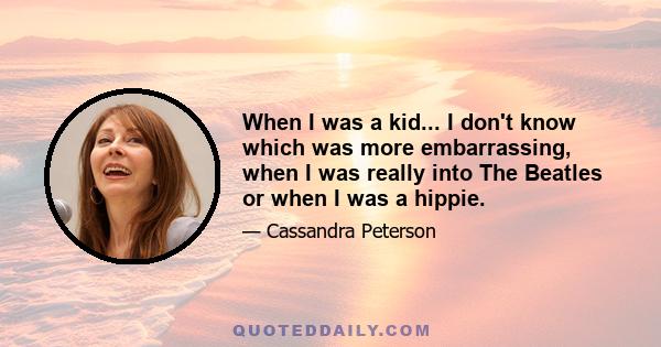 When I was a kid... I don't know which was more embarrassing, when I was really into The Beatles or when I was a hippie.