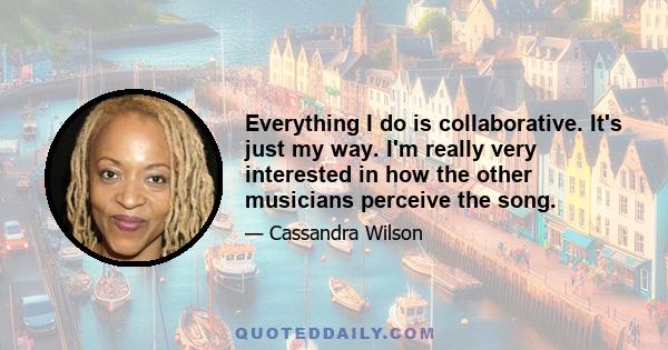 Everything I do is collaborative. It's just my way. I'm really very interested in how the other musicians perceive the song.