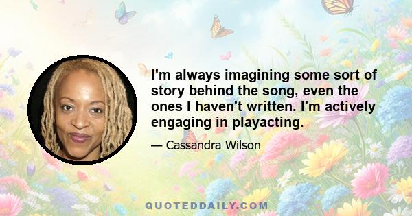 I'm always imagining some sort of story behind the song, even the ones I haven't written. I'm actively engaging in playacting.