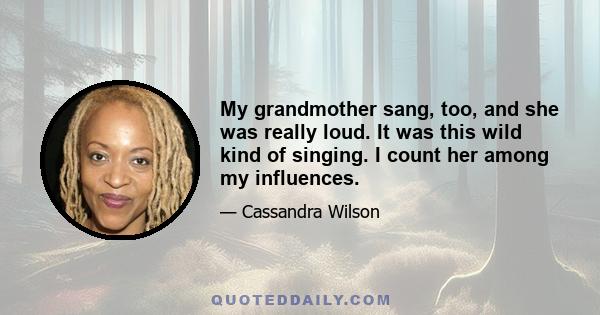 My grandmother sang, too, and she was really loud. It was this wild kind of singing. I count her among my influences.