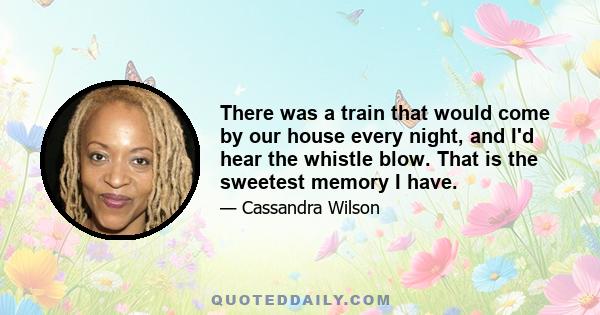 There was a train that would come by our house every night, and I'd hear the whistle blow. That is the sweetest memory I have.