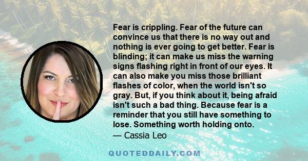 Fear is crippling. Fear of the future can convince us that there is no way out and nothing is ever going to get better. Fear is blinding; it can make us miss the warning signs flashing right in front of our eyes. It can 