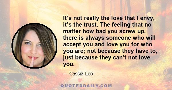 It’s not really the love that I envy, it’s the trust. The feeling that no matter how bad you screw up, there is always someone who will accept you and love you for who you are; not because they have to, just because