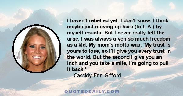 I haven't rebelled yet. I don't know, I think maybe just moving up here (to L.A.) by myself counts. But I never really felt the urge. I was always given so much freedom as a kid. My mom's motto was, 'My trust is yours