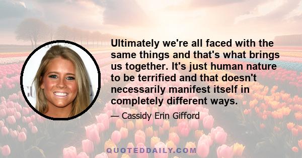 Ultimately we're all faced with the same things and that's what brings us together. It's just human nature to be terrified and that doesn't necessarily manifest itself in completely different ways.