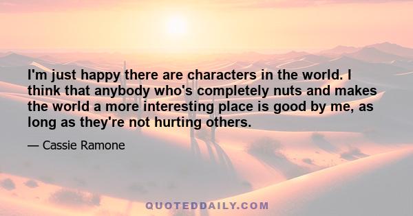 I'm just happy there are characters in the world. I think that anybody who's completely nuts and makes the world a more interesting place is good by me, as long as they're not hurting others.