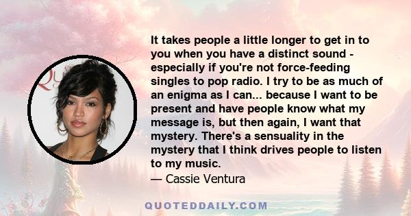 It takes people a little longer to get in to you when you have a distinct sound - especially if you're not force-feeding singles to pop radio. I try to be as much of an enigma as I can... because I want to be present