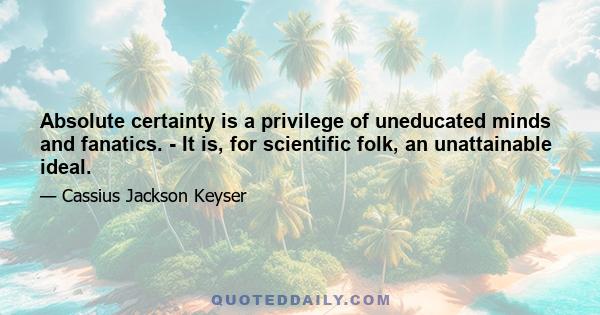 Absolute certainty is a privilege of uneducated minds and fanatics. - It is, for scientific folk, an unattainable ideal.