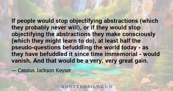 If people would stop objectifying abstractions (which they probably never will), or if they would stop objectifying the abstractions they make consciously (which they might learn to do), at least half the