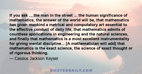 If you ask ... the man in the street ... the human significance of mathematics, the answer of the world will be, that mathematics has given mankind a metrical and computatory art essential to the effective conduct of