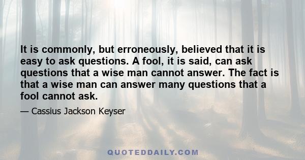 It is commonly, but erroneously, believed that it is easy to ask questions. A fool, it is said, can ask questions that a wise man cannot answer. The fact is that a wise man can answer many questions that a fool cannot