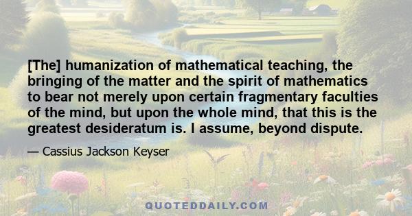 [The] humanization of mathematical teaching, the bringing of the matter and the spirit of mathematics to bear not merely upon certain fragmentary faculties of the mind, but upon the whole mind, that this is the greatest 