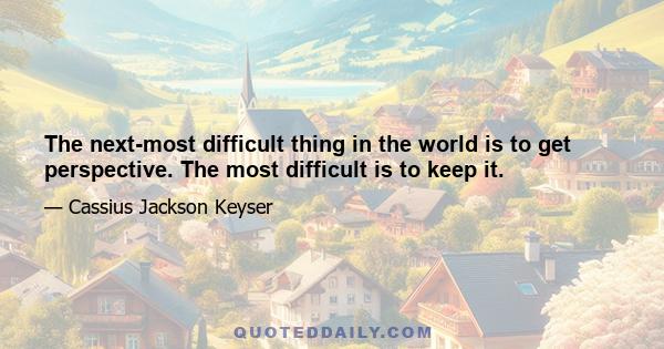 The next-most difficult thing in the world is to get perspective. The most difficult is to keep it.