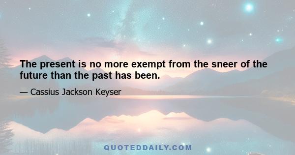 The present is no more exempt from the sneer of the future than the past has been.