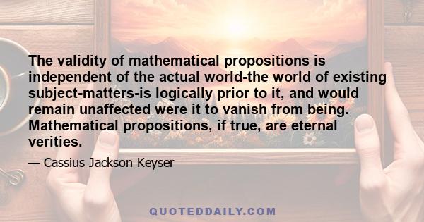 The validity of mathematical propositions is independent of the actual world-the world of existing subject-matters-is logically prior to it, and would remain unaffected were it to vanish from being. Mathematical