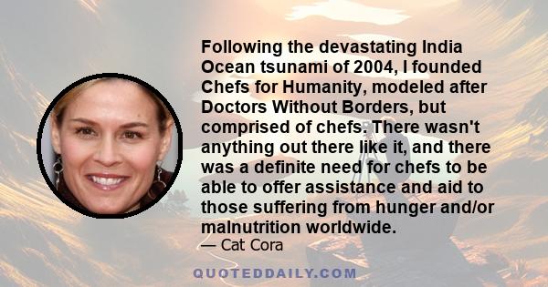 Following the devastating India Ocean tsunami of 2004, I founded Chefs for Humanity, modeled after Doctors Without Borders, but comprised of chefs. There wasn't anything out there like it, and there was a definite need