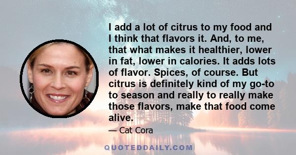 I add a lot of citrus to my food and I think that flavors it. And, to me, that what makes it healthier, lower in fat, lower in calories. It adds lots of flavor. Spices, of course. But citrus is definitely kind of my