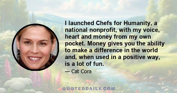 I launched Chefs for Humanity, a national nonprofit, with my voice, heart and money from my own pocket. Money gives you the ability to make a difference in the world and, when used in a positive way, is a lot of fun.