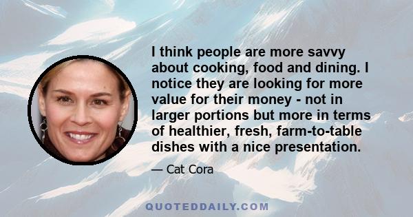 I think people are more savvy about cooking, food and dining. I notice they are looking for more value for their money - not in larger portions but more in terms of healthier, fresh, farm-to-table dishes with a nice