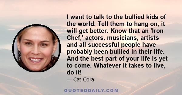 I want to talk to the bullied kids of the world. Tell them to hang on, it will get better. Know that an 'Iron Chef,' actors, musicians, artists and all successful people have probably been bullied in their life. And the 