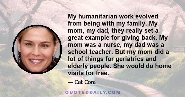 My humanitarian work evolved from being with my family. My mom, my dad, they really set a great example for giving back. My mom was a nurse, my dad was a school teacher. But my mom did a lot of things for geriatrics and 