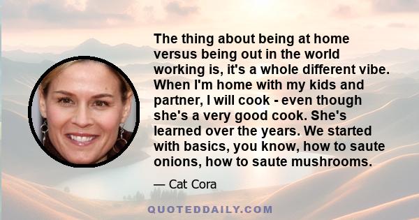 The thing about being at home versus being out in the world working is, it's a whole different vibe. When I'm home with my kids and partner, I will cook - even though she's a very good cook. She's learned over the