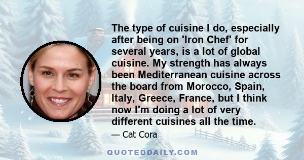 The type of cuisine I do, especially after being on 'Iron Chef' for several years, is a lot of global cuisine. My strength has always been Mediterranean cuisine across the board from Morocco, Spain, Italy, Greece,