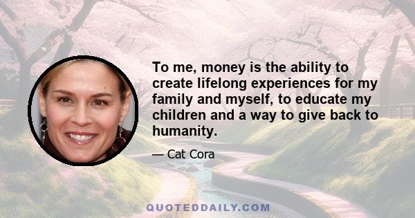 To me, money is the ability to create lifelong experiences for my family and myself, to educate my children and a way to give back to humanity.