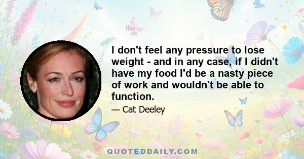 I don't feel any pressure to lose weight - and in any case, if I didn't have my food I'd be a nasty piece of work and wouldn't be able to function.