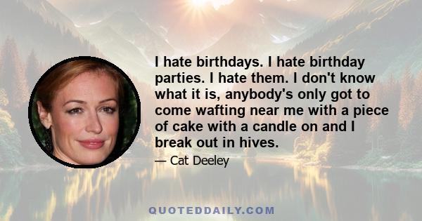 I hate birthdays. I hate birthday parties. I hate them. I don't know what it is, anybody's only got to come wafting near me with a piece of cake with a candle on and I break out in hives.