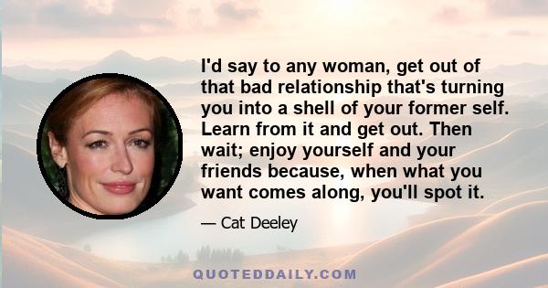 I'd say to any woman, get out of that bad relationship that's turning you into a shell of your former self. Learn from it and get out. Then wait; enjoy yourself and your friends because, when what you want comes along,