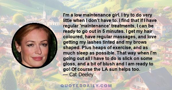 I'm a low maintenance girl. I try to do very little when I don't have to. I find that if I have regular 'maintenance' treatments, I can be ready to go out in 5 minutes. I get my hair coloured, have regular massages, and 