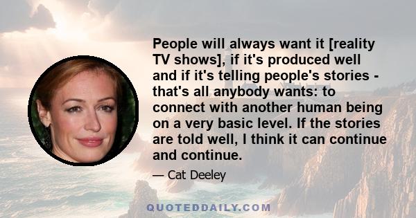 People will always want it [reality TV shows], if it's produced well and if it's telling people's stories - that's all anybody wants: to connect with another human being on a very basic level. If the stories are told