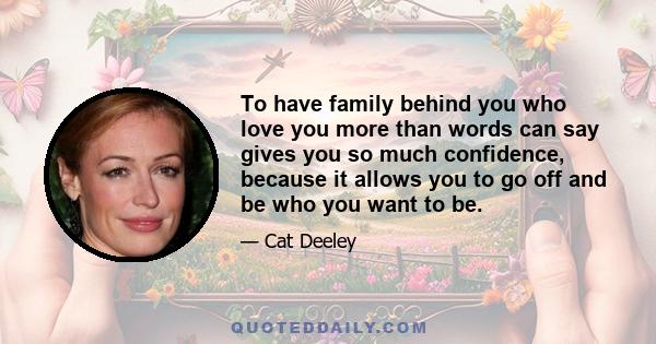 To have family behind you who love you more than words can say gives you so much confidence, because it allows you to go off and be who you want to be.