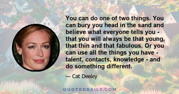 You can do one of two things. You can bury you head in the sand and believe what everyone tells you - that you will always be that young, that thin and that fabulous. Or you can use all the things you have - talent,