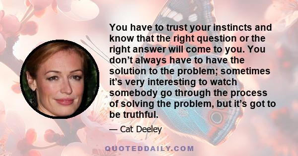 You have to trust your instincts and know that the right question or the right answer will come to you. You don’t always have to have the solution to the problem; sometimes it’s very interesting to watch somebody go