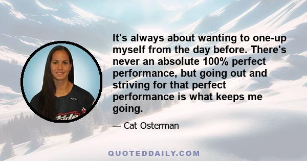 It's always about wanting to one-up myself from the day before. There's never an absolute 100% perfect performance, but going out and striving for that perfect performance is what keeps me going.