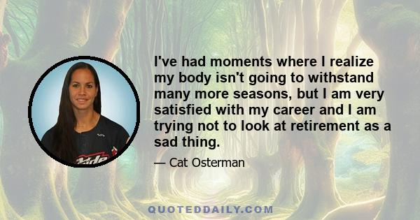 I've had moments where I realize my body isn't going to withstand many more seasons, but I am very satisfied with my career and I am trying not to look at retirement as a sad thing.