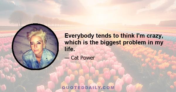 Everybody tends to think I'm crazy, which is the biggest problem in my life.