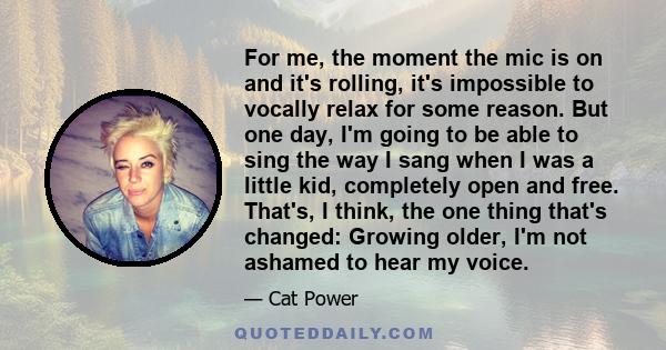 For me, the moment the mic is on and it's rolling, it's impossible to vocally relax for some reason. But one day, I'm going to be able to sing the way I sang when I was a little kid, completely open and free. That's, I