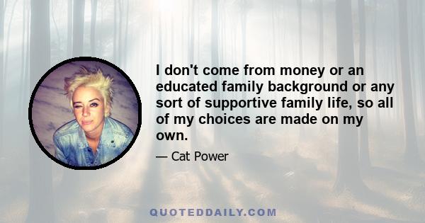 I don't come from money or an educated family background or any sort of supportive family life, so all of my choices are made on my own.